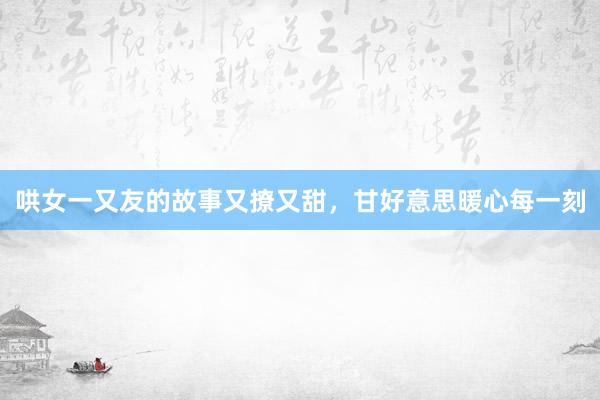 哄女一又友的故事又撩又甜,甘好意思暖心每一刻