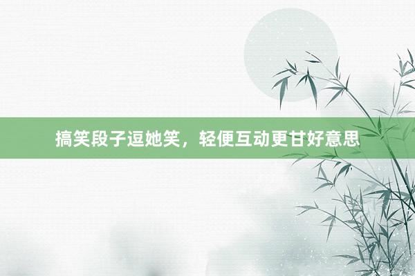 搞笑段子逗她笑,轻便互动更甘好意思