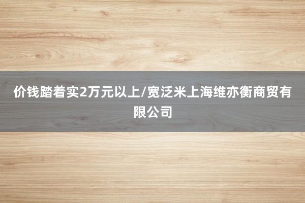 价钱踏着实2万元以上/宽泛米上海维亦衡商贸有限公司