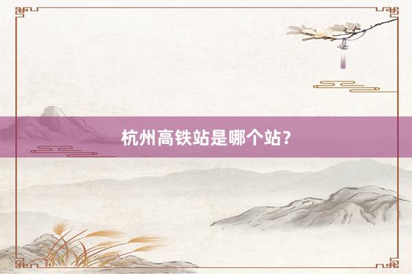 杭州高铁站是哪个站？