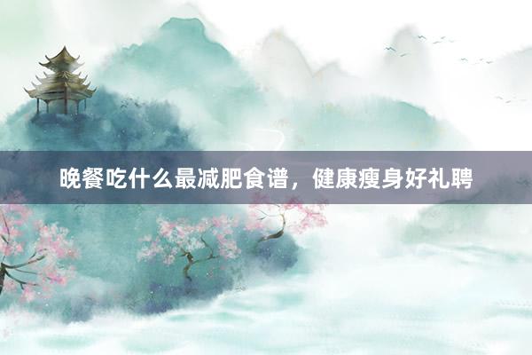 晚餐吃什么最减肥食谱，健康瘦身好礼聘